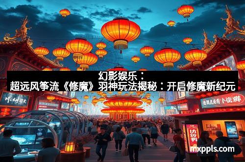 幻影娱乐:超远风筝流《修魔》羽神玩法揭秘:开启修魔新纪元