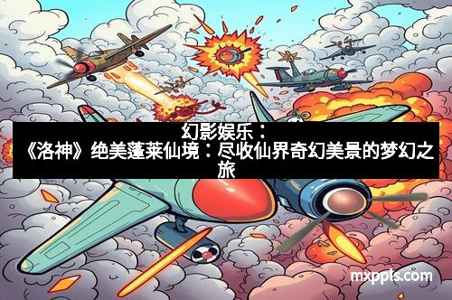 幻影娱乐:《洛神》绝美蓬莱仙境:尽收仙界奇幻美景的梦幻之旅