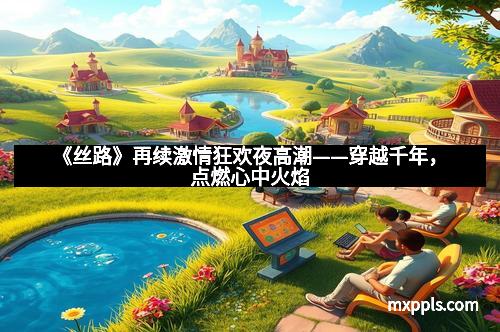 《丝路》再续激情狂欢夜高潮——穿越千年,点燃心中火焰