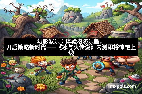 幻影娱乐:体验塔防乐趣,开启策略新时代——《冰与火传说》内测即将惊艳上线